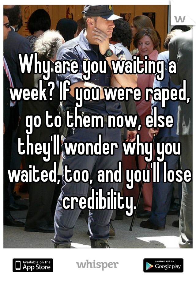 Why are you waiting a week? If you were raped, go to them now, else they'll wonder why you waited, too, and you'll lose credibility.