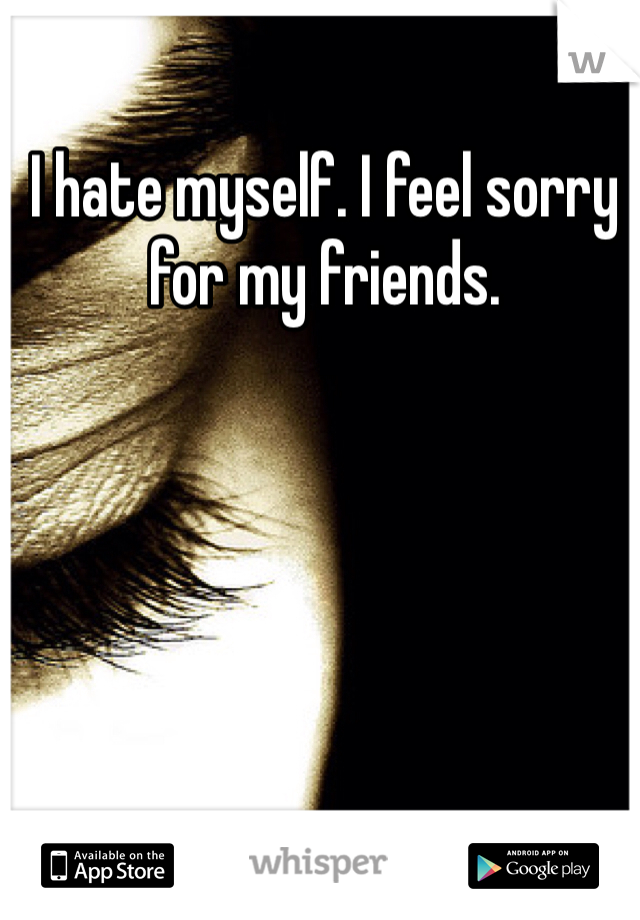 I hate myself. I feel sorry for my friends.