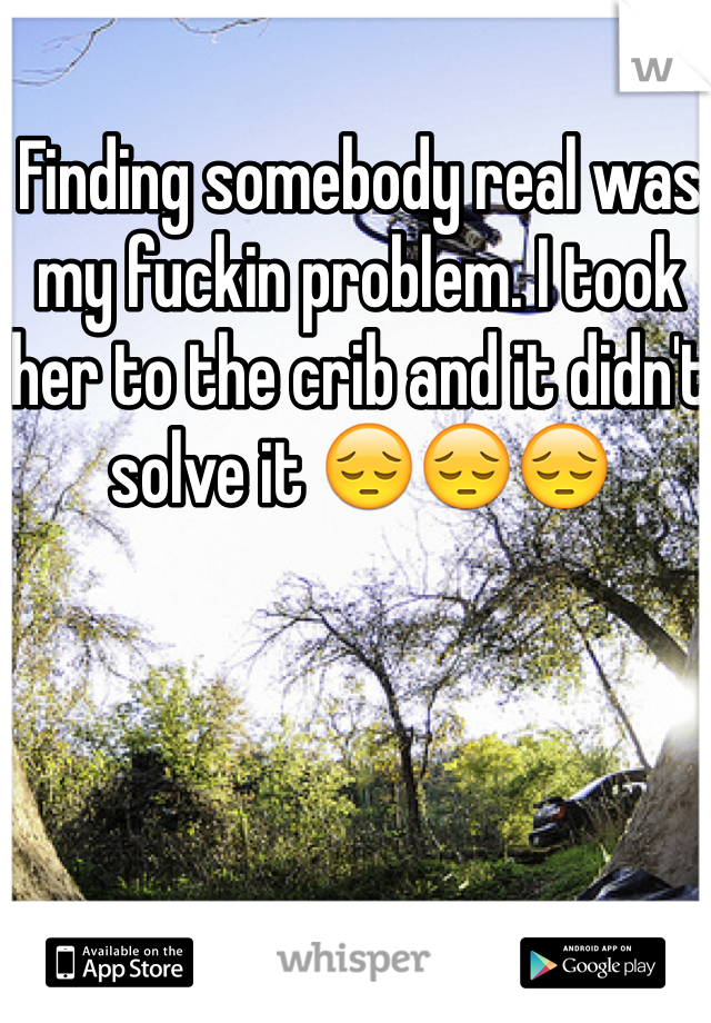 Finding somebody real was my fuckin problem. I took her to the crib and it didn't solve it 😔😔😔