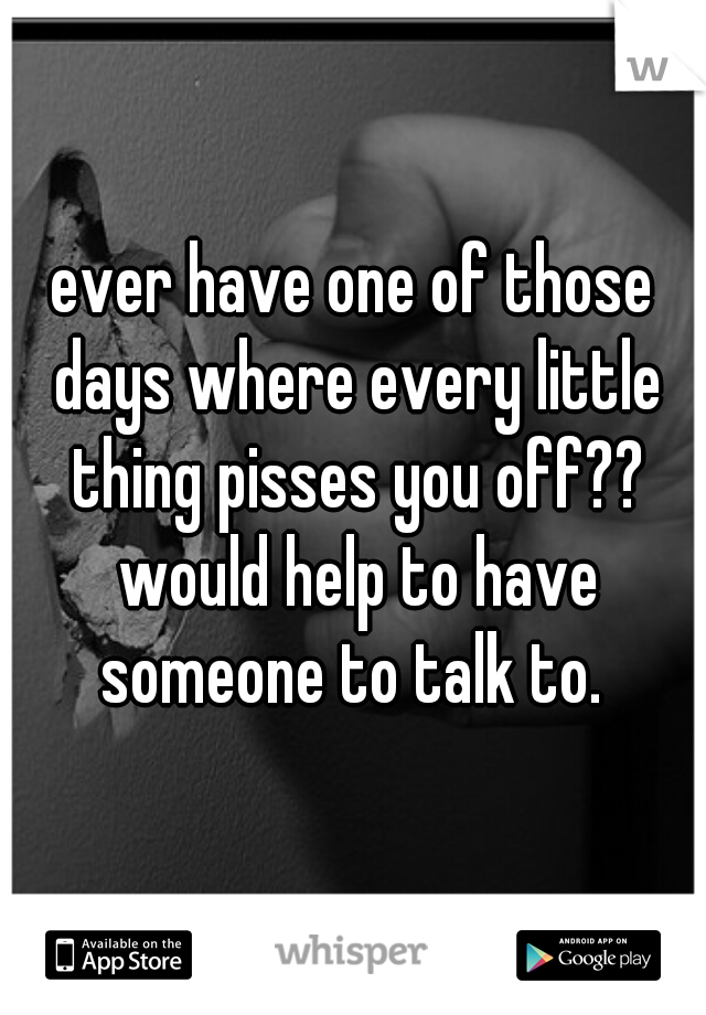 ever have one of those days where every little thing pisses you off?? would help to have someone to talk to. 