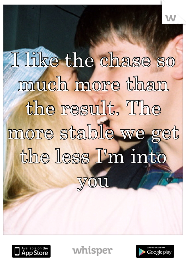 I like the chase so much more than the result. The more stable we get the less I'm into you