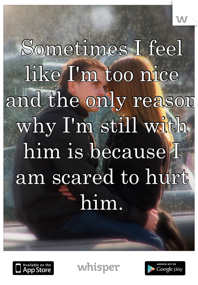 Sometimes I feel like I'm too nice and the only reason why I'm still with him is because I am scared to hurt him.