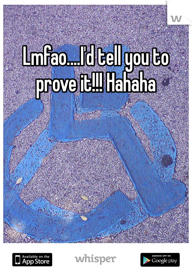 Lmfao....I'd tell you to prove it!!! Hahaha