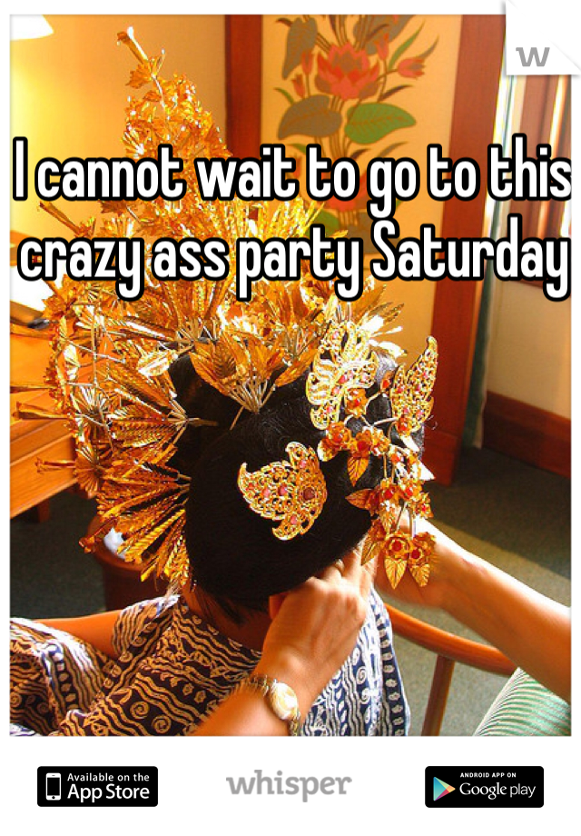 I cannot wait to go to this crazy ass party Saturday