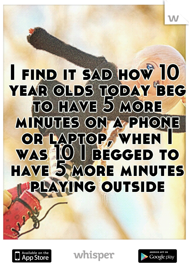I find it sad how 10 year olds today beg to have 5 more minutes on a phone or laptop, when I was 10 I begged to have 5 more minutes playing outside