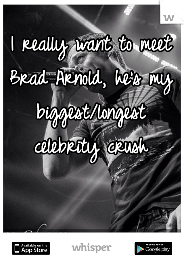 I really want to meet Brad Arnold, he's my biggest/longest celebrity crush