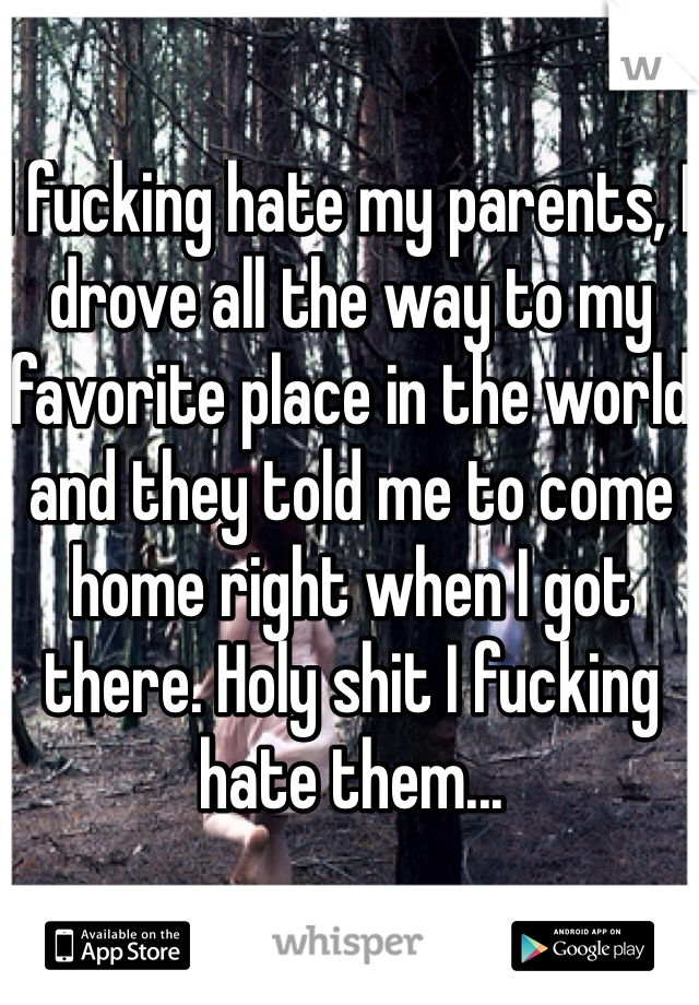 I fucking hate my parents, I drove all the way to my favorite place in the world and they told me to come home right when I got there. Holy shit I fucking hate them... 