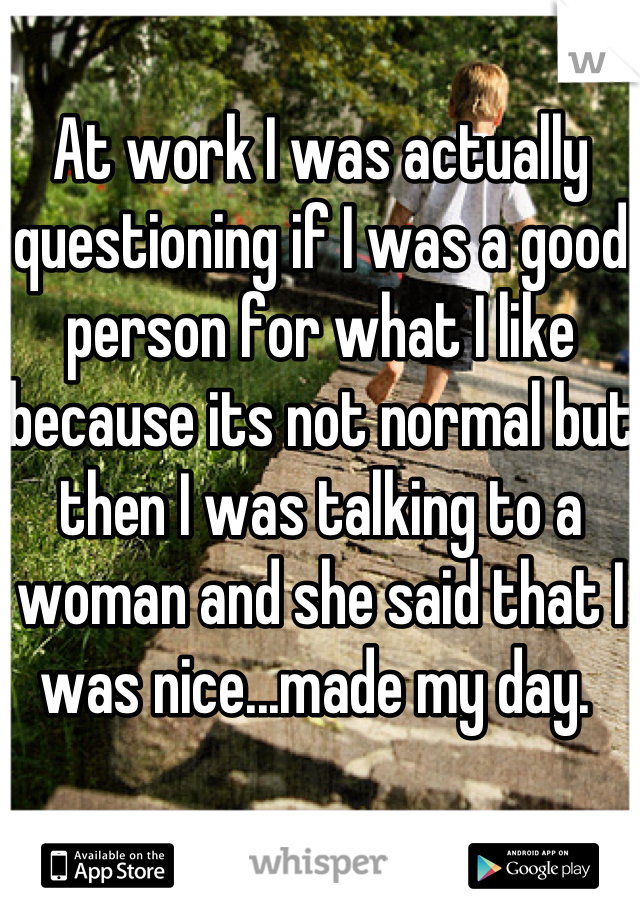 At work I was actually questioning if I was a good person for what I like because its not normal but then I was talking to a woman and she said that I was nice...made my day. 