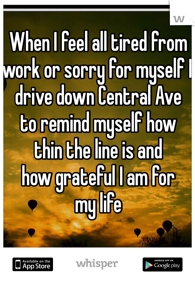 When I feel all tired from 
work or sorry for myself I 
drive down Central Ave 
to remind myself how 
thin the line is and 
how grateful I am for 
my life