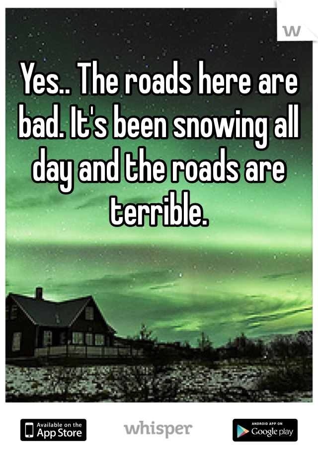 Yes.. The roads here are bad. It's been snowing all day and the roads are terrible. 