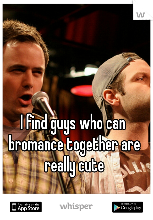 I find guys who can bromance together are really cute