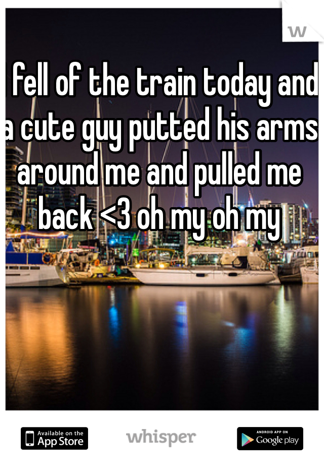 I fell of the train today and a cute guy putted his arms around me and pulled me back <3 oh my oh my 