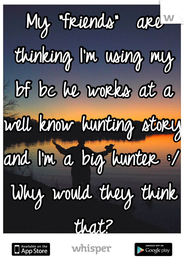 My "friends"  are thinking I'm using my bf bc he works at a well know hunting story and I'm a big hunter :/ 
Why would they think that? 