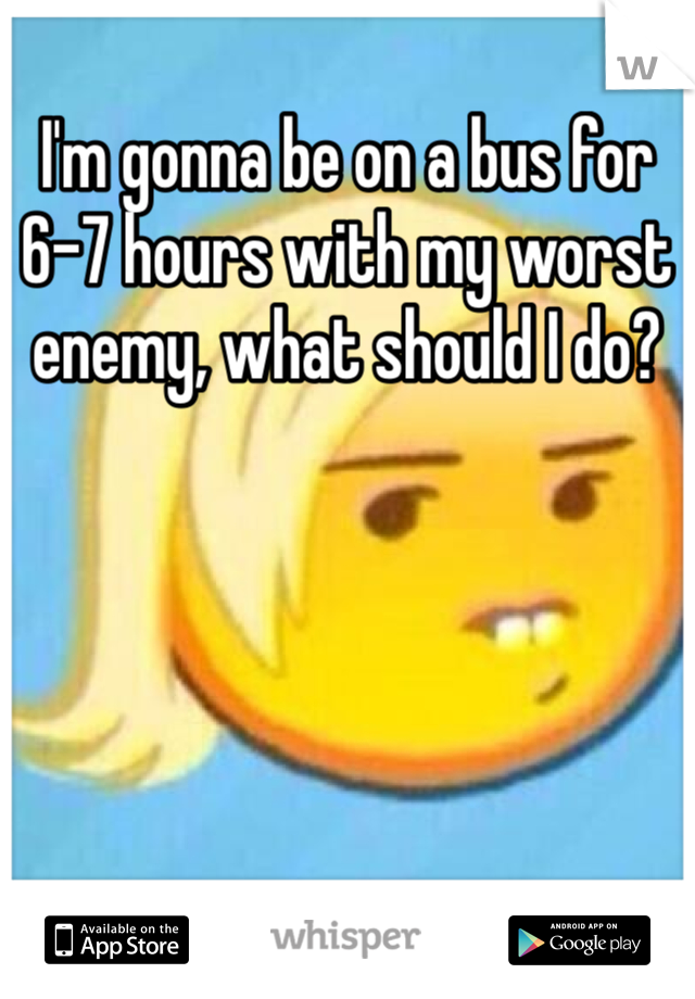 I'm gonna be on a bus for 6-7 hours with my worst enemy, what should I do?