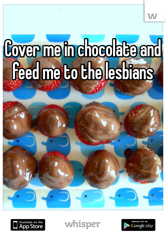 Cover me in chocolate and feed me to the lesbians 