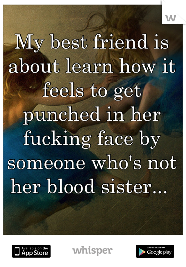 My best friend is about learn how it feels to get punched in her fucking face by someone who's not her blood sister... 