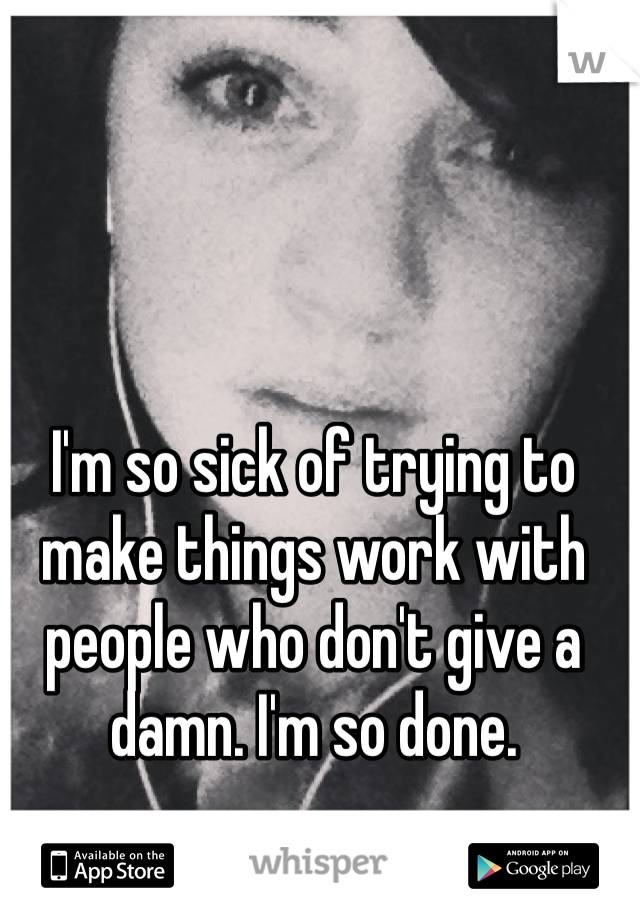 I'm so sick of trying to make things work with people who don't give a damn. I'm so done. 
