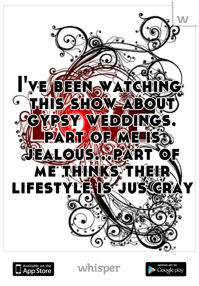 I've been watching this show about gypsy weddings. part of me is jealous...part of me thinks their lifestyle is jus cray
