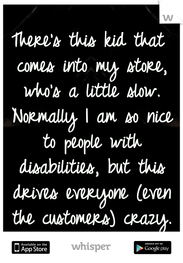 There's this kid that comes into my store, who's a little slow. Normally I am so nice to people with disabilities, but this drives everyone (even the customers) crazy.