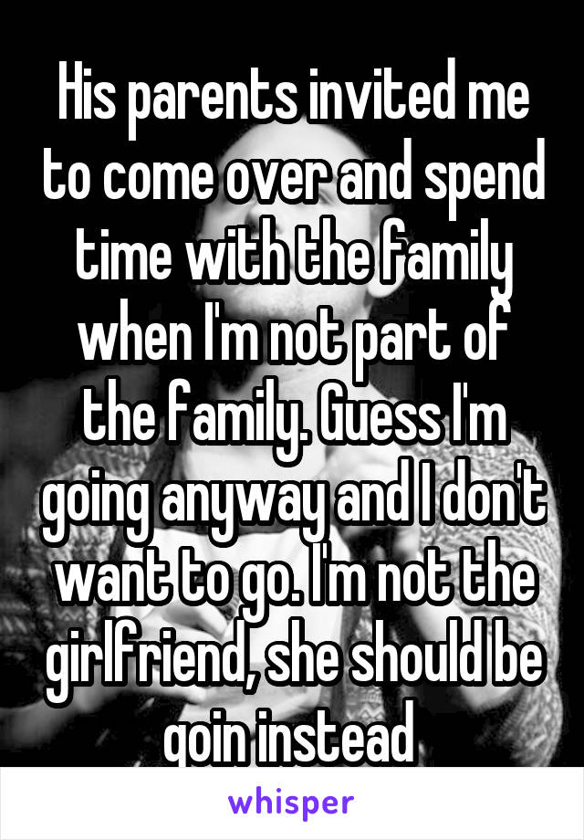 His parents invited me to come over and spend time with the family when I'm not part of the family. Guess I'm going anyway and I don't want to go. I'm not the girlfriend, she should be goin instead 