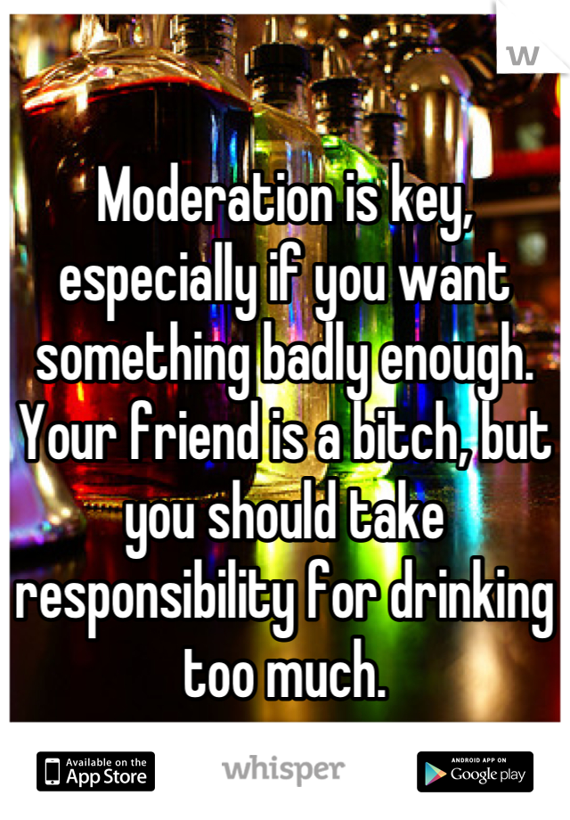 

Moderation is key, especially if you want something badly enough.
Your friend is a bitch, but you should take responsibility for drinking too much.