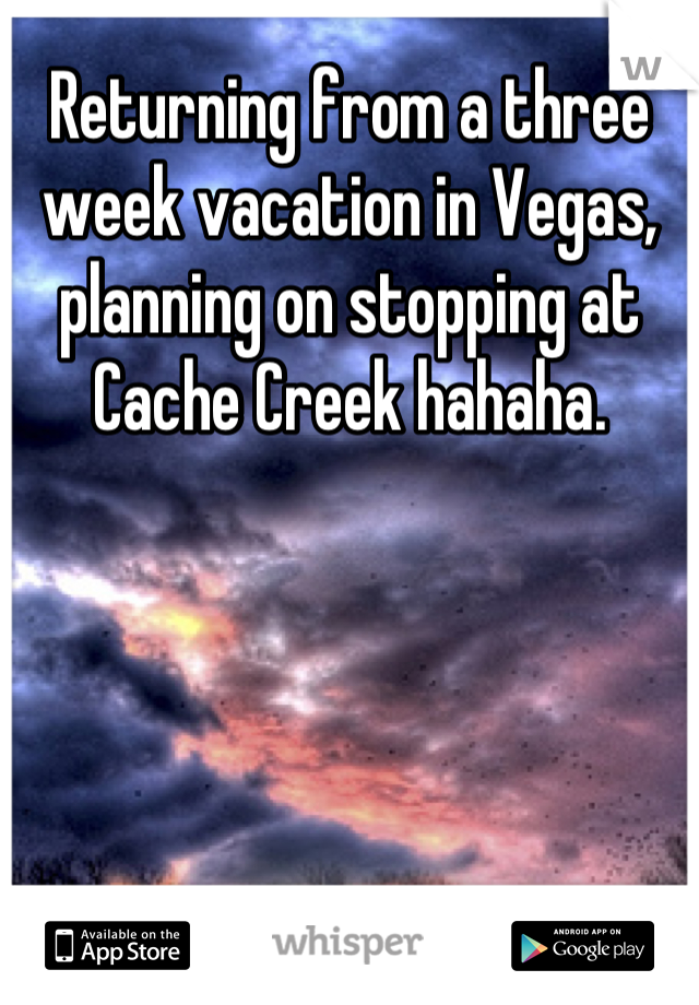 Returning from a three week vacation in Vegas, planning on stopping at Cache Creek hahaha.