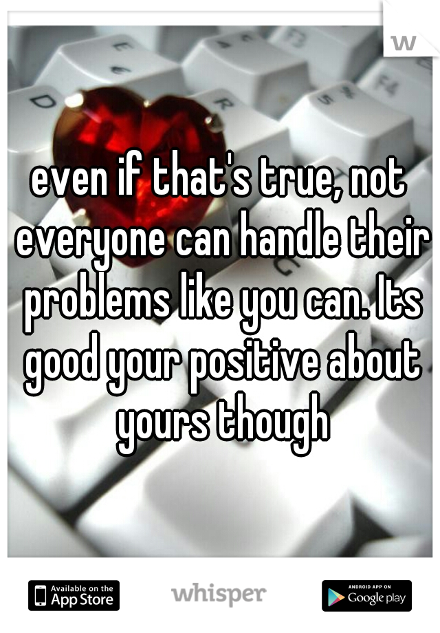 even if that's true, not everyone can handle their problems like you can. Its good your positive about yours though