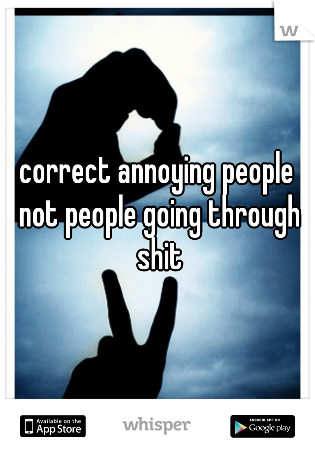 correct annoying people not people going through shit
