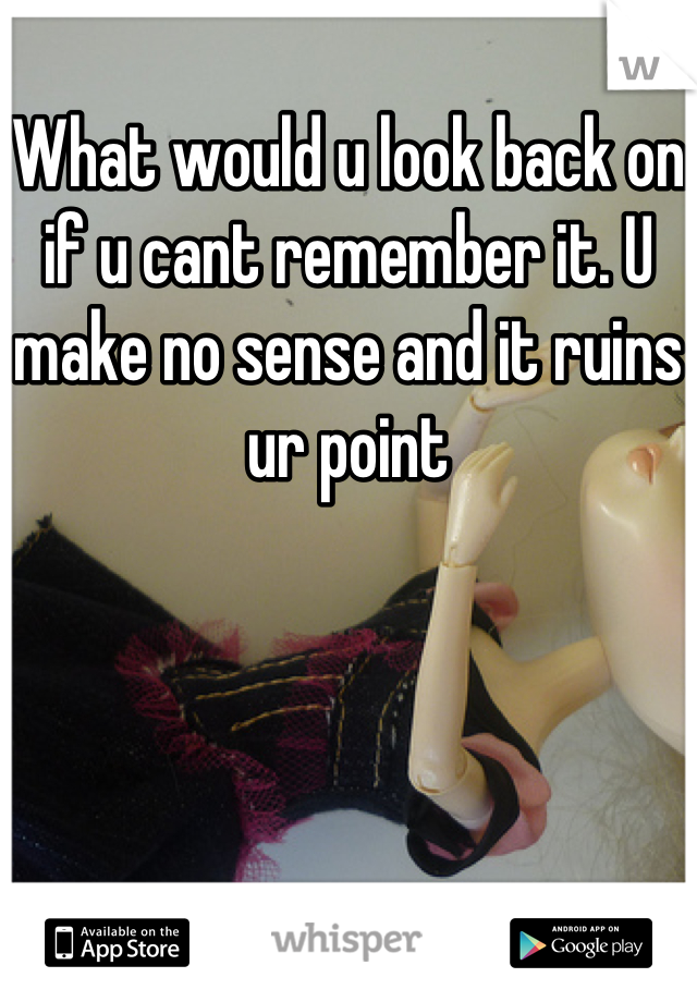 What would u look back on if u cant remember it. U make no sense and it ruins ur point