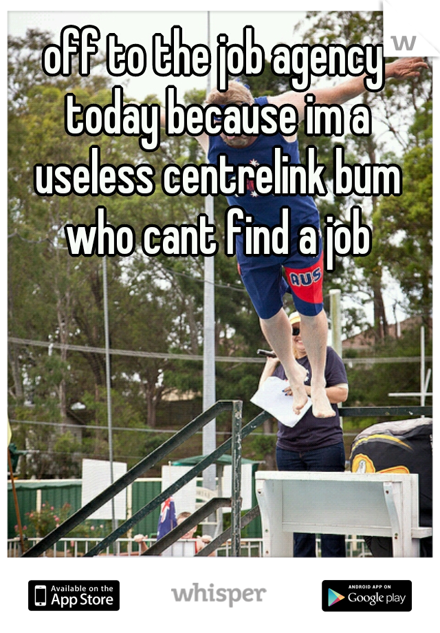 off to the job agency today because im a useless centrelink bum who cant find a job