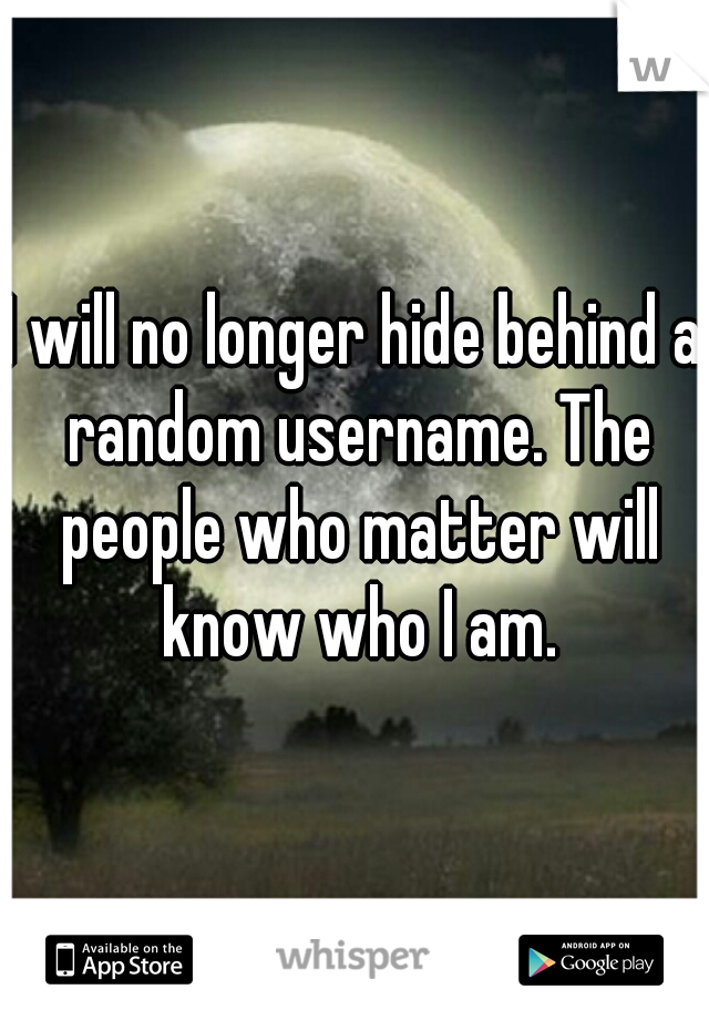 I will no longer hide behind a random username. The people who matter will know who I am.