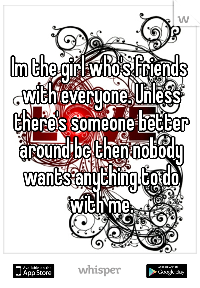 Im the girl who's friends with everyone. Unless there's someone better around bc then nobody wants anything to do with me.