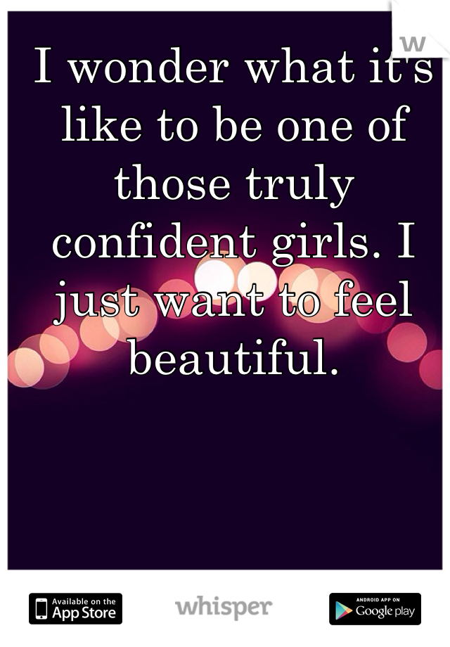 I wonder what it's like to be one of those truly confident girls. I just want to feel beautiful. 