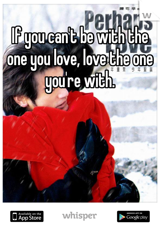 If you can't be with the one you love, love the one you're with.