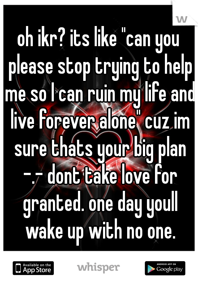 oh ikr? its like "can you please stop trying to help me so I can ruin my life and live forever alone" cuz im sure thats your big plan -.- dont take love for granted. one day youll wake up with no one.