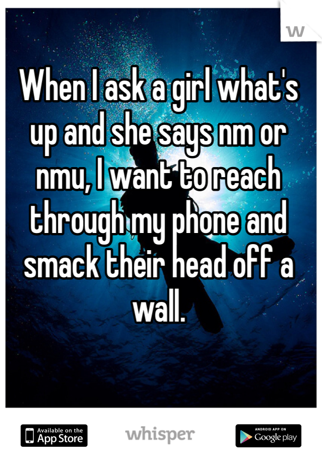 When I ask a girl what's up and she says nm or nmu, I want to reach through my phone and smack their head off a wall. 