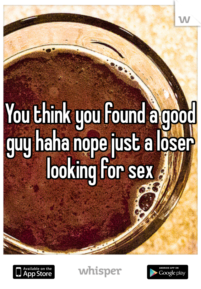 You think you found a good guy haha nope just a loser looking for sex 