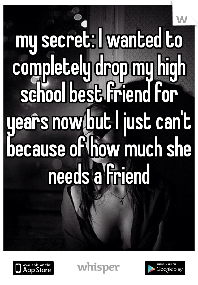 my secret: I wanted to completely drop my high school best friend for years now but I just can't because of how much she needs a friend