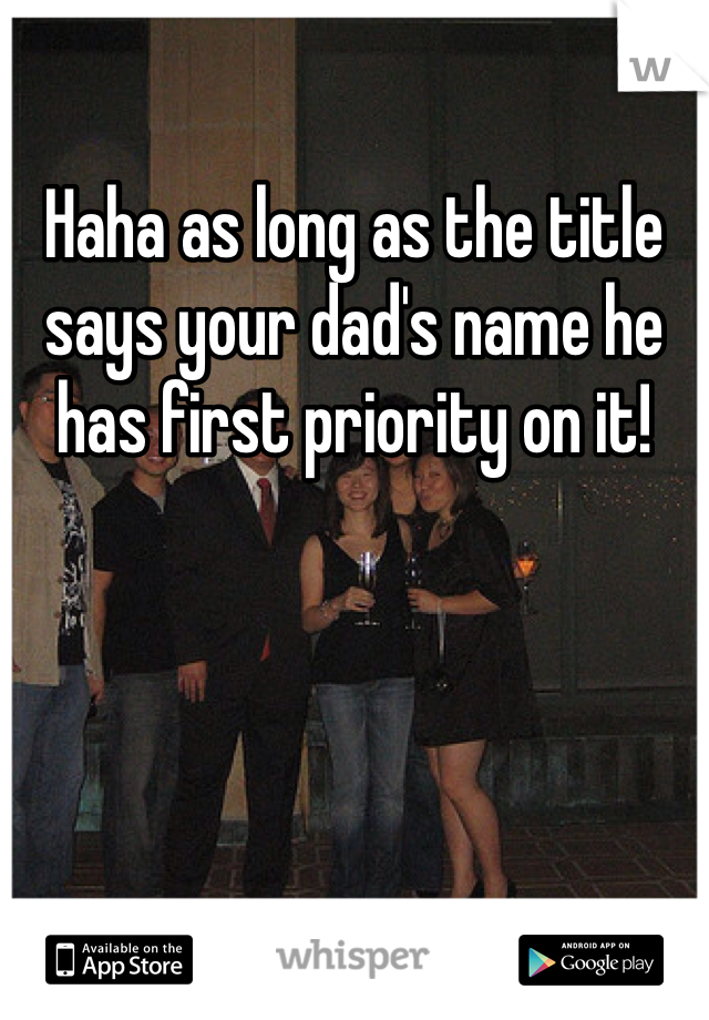 Haha as long as the title says your dad's name he has first priority on it!