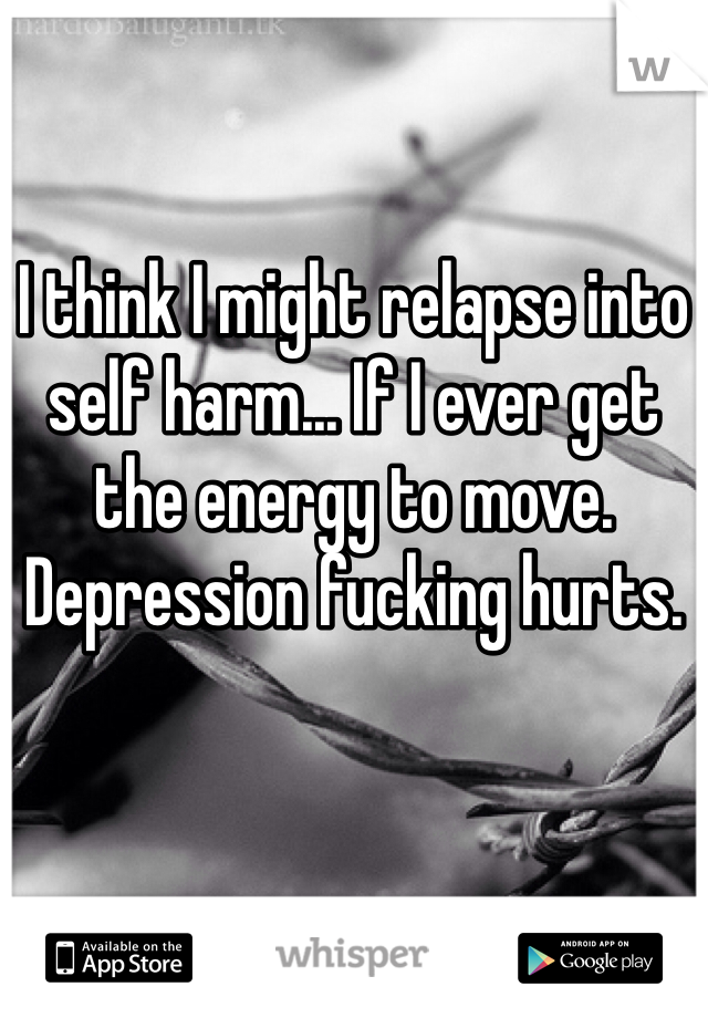 I think I might relapse into self harm... If I ever get the energy to move.
Depression fucking hurts.