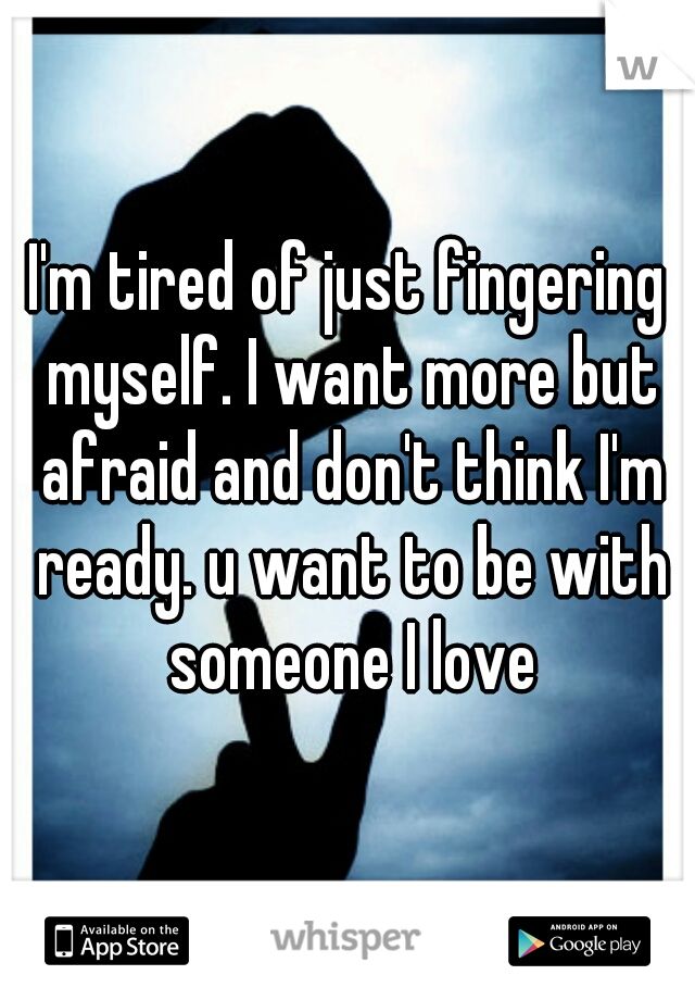 I'm tired of just fingering myself. I want more but afraid and don't think I'm ready. u want to be with someone I love