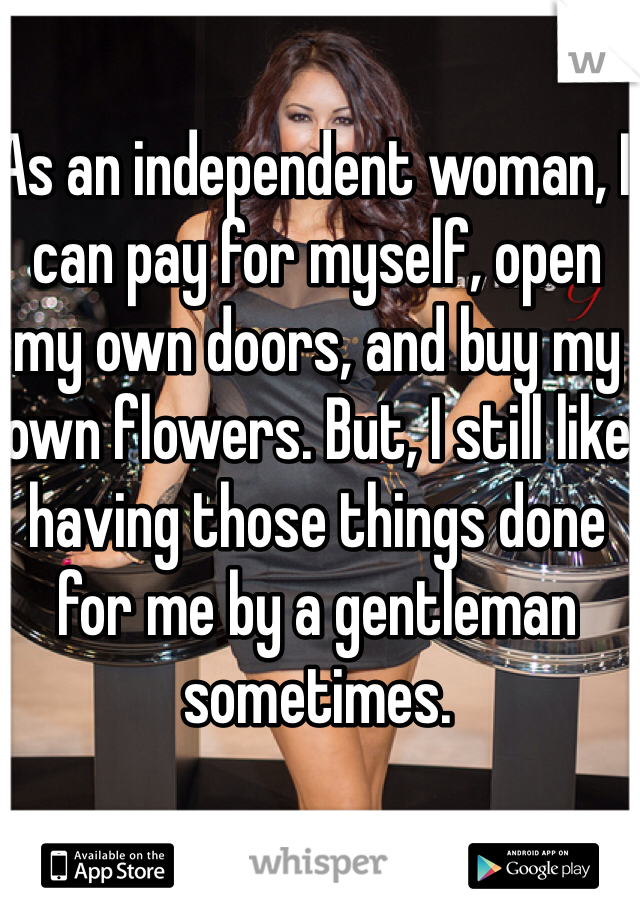 As an independent woman, I can pay for myself, open my own doors, and buy my own flowers. But, I still like having those things done for me by a gentleman sometimes. 