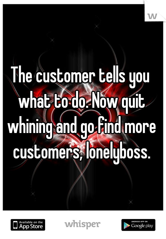 The customer tells you what to do. Now quit whining and go find more customers, lonelyboss.