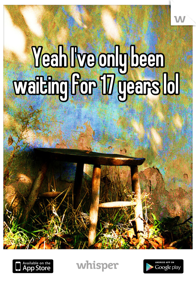 Yeah I've only been waiting for 17 years lol 
