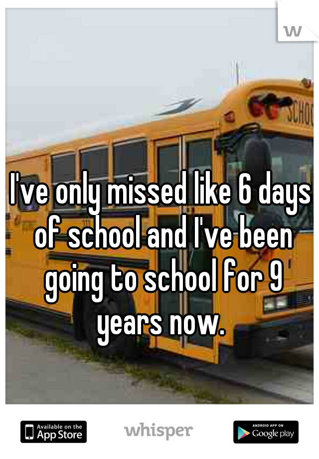 I've only missed like 6 days of school and I've been going to school for 9 years now. 