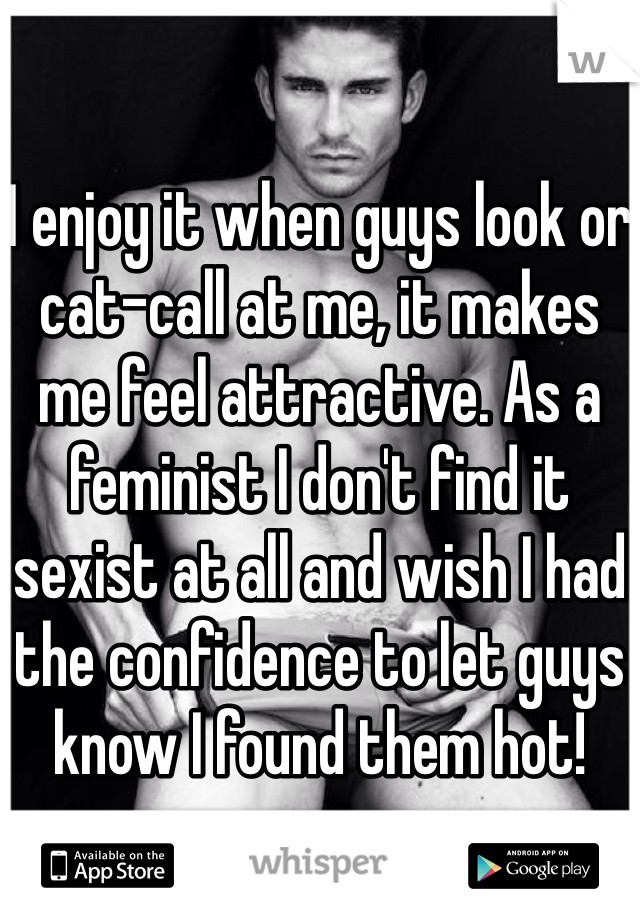 

I enjoy it when guys look or cat-call at me, it makes me feel attractive. As a feminist I don't find it sexist at all and wish I had the confidence to let guys know I found them hot!