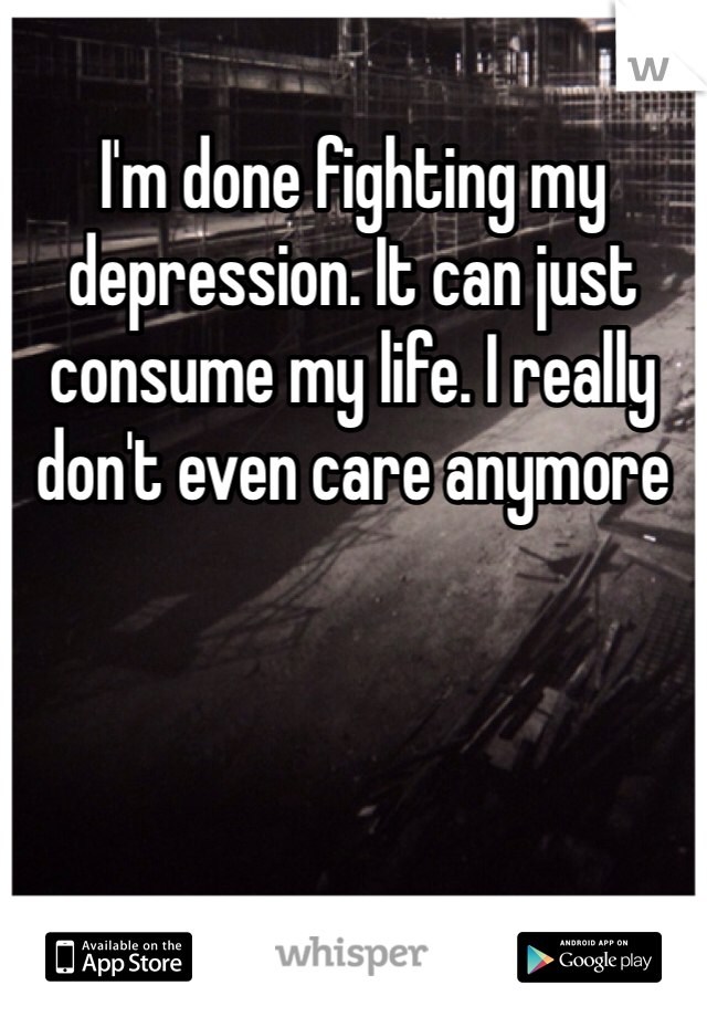 I'm done fighting my depression. It can just consume my life. I really don't even care anymore 