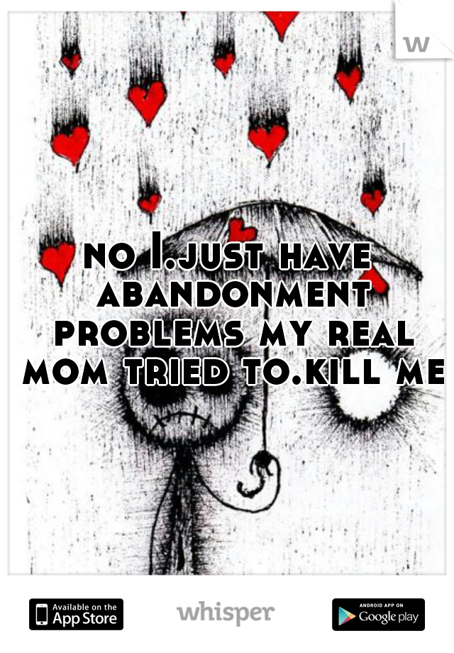 no I.just have abandonment problems my real mom tried to.kill me