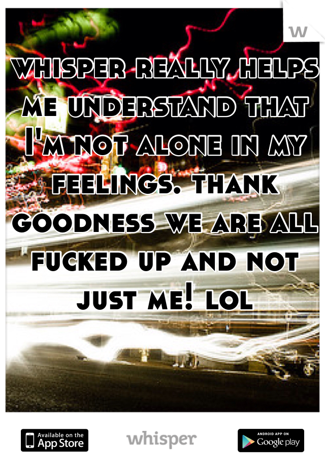 whisper really helps me understand that I'm not alone in my feelings. thank goodness we are all fucked up and not just me! lol