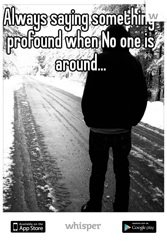 Always saying something profound when No one is around...